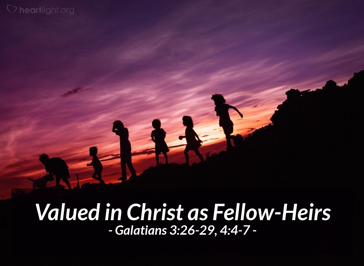 Illustration of Galatians 3:26-29, 4:4-7 NLT — For you are all children of God through faith in Christ Jesus. And all who have been united with Christ in baptism have put on Christ, like putting on new clothes. There is no longer Jew or Gentile, slave or free, male and female. For you are all one in Christ Jesus. And now that you belong to Christ, you are the true children of Abraham. You are his heirs, and God’s promise to Abraham belongs to you.

. . .

But when the right time came, God sent his Son, born of a woman, subject to the law. God sent him to buy freedom for us who were slaves to the law, so that he could adopt us as his very own children. And because we are his children, God has sent the Spirit of his Son into our hearts, prompting us to call out, "Abba, Father." Now you are no longer a slave but God’s own child. And since you are his child, God has made you his heir.
