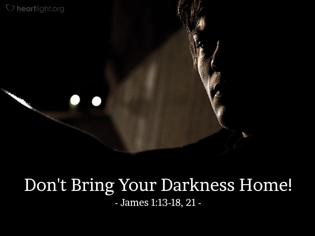 Illustration of James 1:13-18, 21 NLT — And remember, when you are being tempted, do not say, "God is tempting me." God is never tempted to do wrong, and he never tempts anyone else. Temptation comes from our own desires, which entice us and drag us away. These desires give birth to sinful actions. And when sin is allowed to grow, it gives birth to death.

So don't be misled, my dear brothers and sisters. Whatever is good and perfect is a gift coming down to us from God our Father, who created all the lights in the heavens. He never changes or casts a shifting shadow. He chose to give birth to us by giving us his true word. And we, out of all creation, became his prized possession.

.  .  .

So get rid of all the filth and evil in your lives, and humbly accept the word God has planted in your hearts, for it has the power to save your souls.