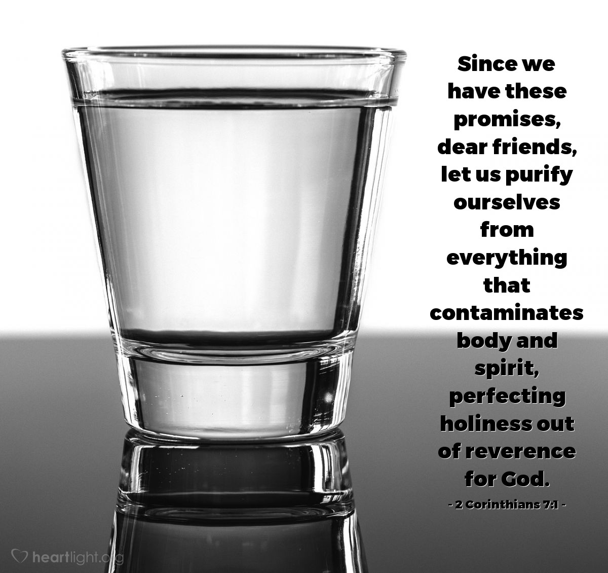 2 Corinthians 7:1 | Since we have these promises, dear friends, let us purify ourselves from everything that contaminates body and spirit, perfecting holiness out of reverence for God.