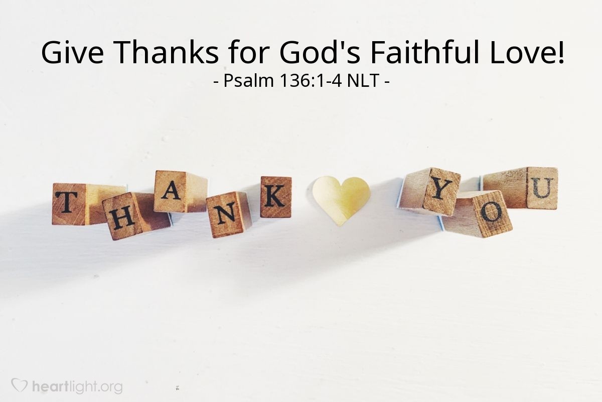Illustration of Psalm 136:1-4 NLT — Give thanks to the Lord, for he is good! His faithful love endures forever.

Give thanks to the God of gods. His faithful love endures forever.

Give thanks to the Lord of lords. His faithful love endures forever.

Give thanks to him who alone does mighty miracles. His faithful love endures forever.