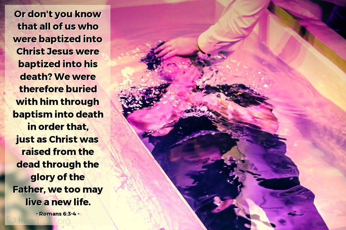 Romans 6:3-4 | Or don't you know that all of us who were baptized into Christ Jesus were baptized into his death? We were therefore buried with him through baptism into death in order that, just as Christ was raised from the dead through the glory of the Father, we too may live a new life.