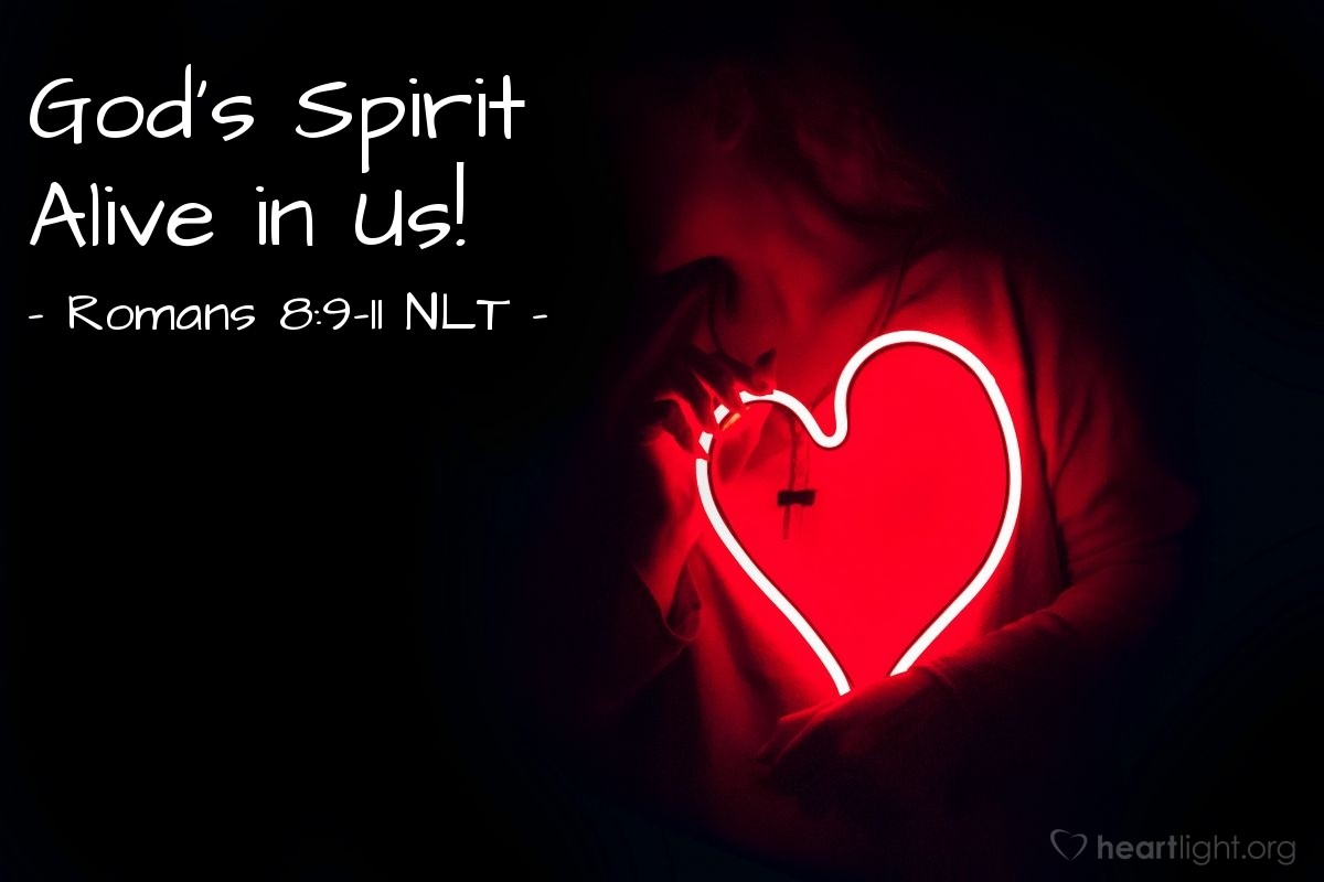 Illustration of Romans 8:9-11 NLT — But you are not controlled by your sinful nature. You are controlled by the Spirit if you have the Spirit of God living in you. (And remember that those who do not have the Spirit of Christ living in them do not belong to him at all.) And Christ lives within you, so even though your body will die because of sin, the Spirit gives you life because you have been made right with God. The Spirit of God, who raised Jesus from the dead, lives in you. And just as God raised Christ Jesus from the dead, he will give life to your mortal bodies by this same Spirit living within you. 