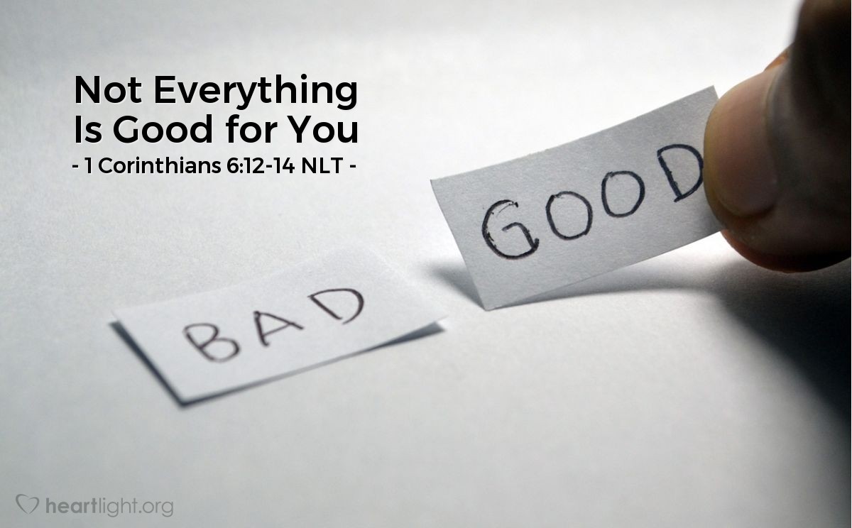 Illustration of 1 Corinthians 6:12-14 NLT — You say, "I am allowed to do anything" — but not everything is good for you. And even though "I am allowed to do anything," I must not become a slave to anything. You say, "Food was made for the stomach, and the stomach for food." (This is true, though someday God will do away with both of them.) But you can't say that our bodies were made for sexual immorality. They were made for the Lord, and the Lord cares about our bodies. And God will raise us from the dead by his power, just as he raised our Lord from the dead.