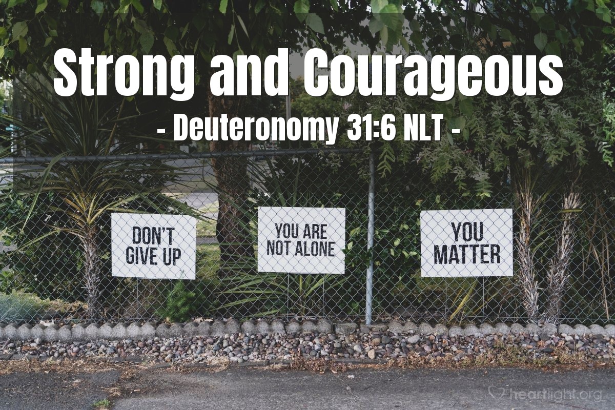 Illustration of Deuteronomy 31:6 NLT — [God, the Lord, said to Joshua,] "So be strong and courageous! Do not be afraid and do not panic before them. For the Lord your God will personally go ahead of you. He will neither fail you nor abandon you."