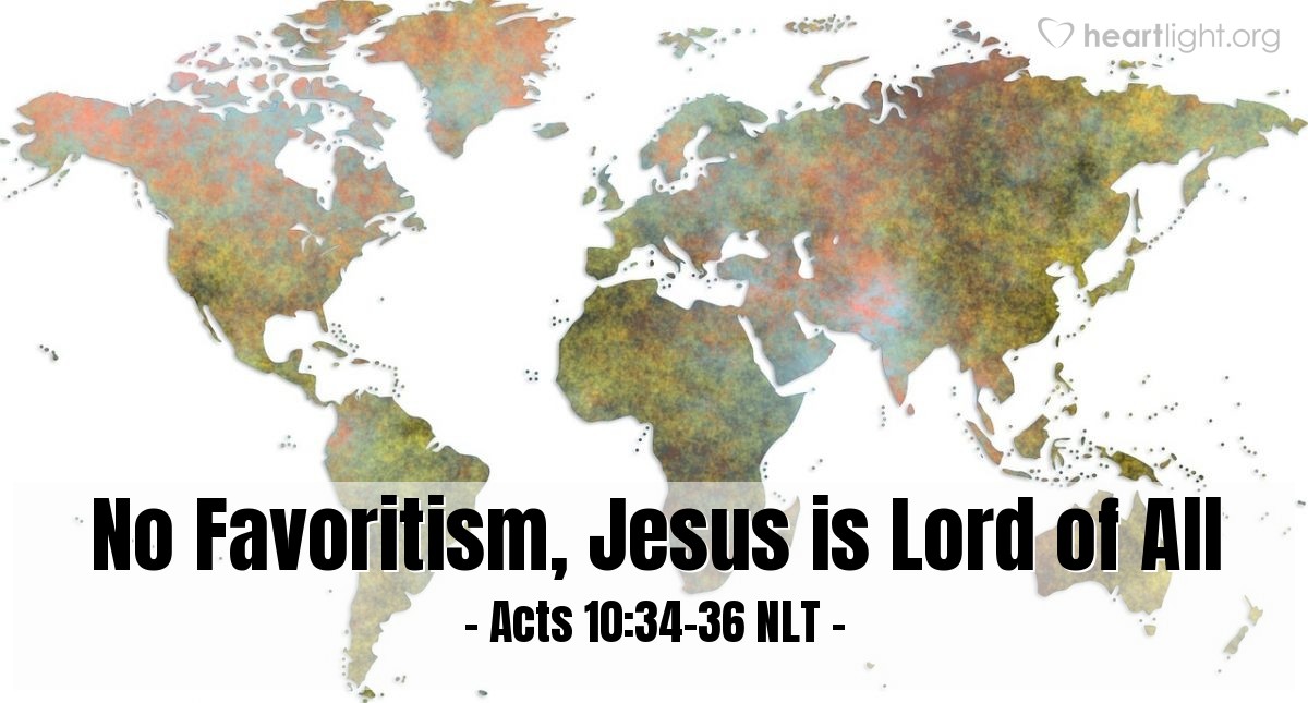 Illustration of Acts 10:34-36 NLT — Then Peter replied, "I see very clearly that God shows no favoritism. In every nation he accepts those who fear him and do what is right. This is the message of Good News for the people of Israel — that there is peace with God through Jesus Christ, who is Lord of all."