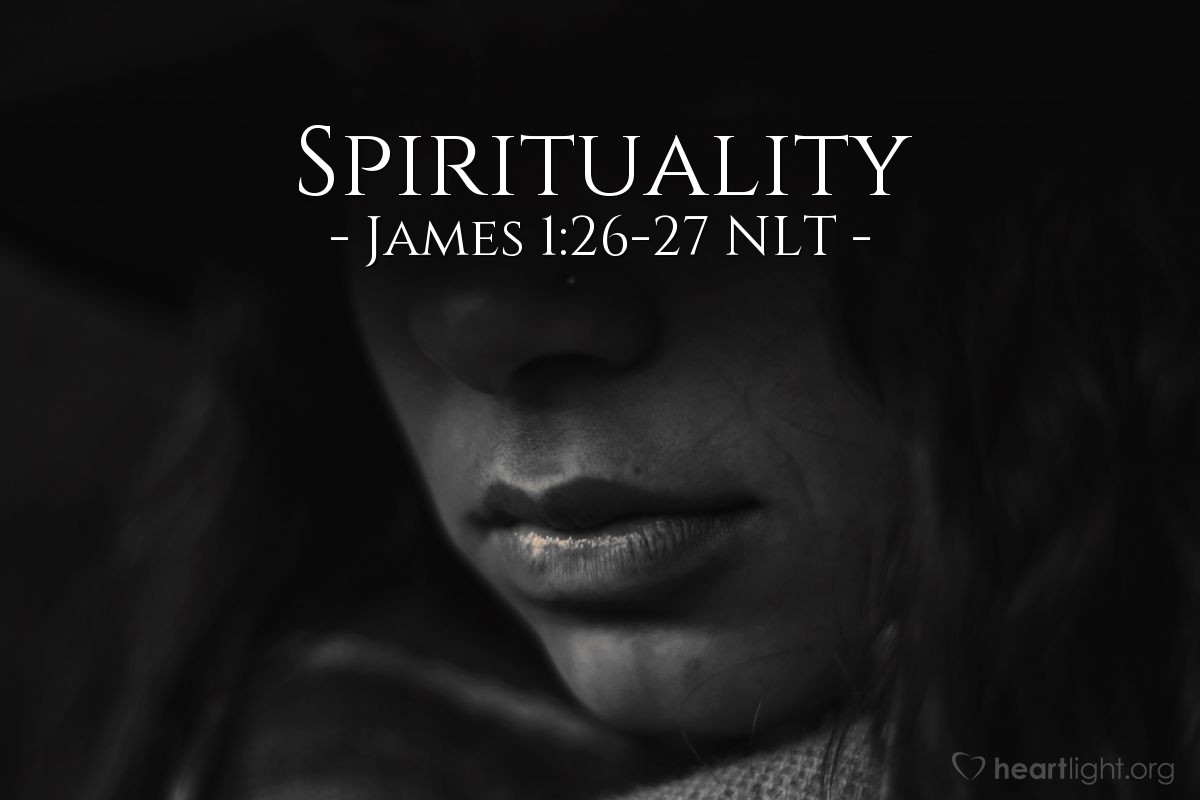 Illustration of James 1:26-27 NLT — If you claim to be [spiritual] but don’t control your tongue, you are fooling yourself, and your religion is worthless. Pure and genuine [spirituality] in the sight of God the Father means caring for orphans and widows in their distress and refusing to let the world corrupt you.