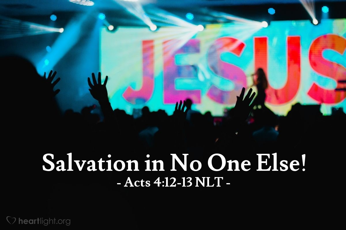 Illustration of Acts 4:12-13 NLT — [Peter and John emphasized,] "There is salvation in no one else! God has given no other name under heaven by which we must be saved."

The members of the council were amazed when they saw the boldness of Peter and John, for they could see that they were ordinary men with no special training in the Scriptures. They also recognized them as men who had been with Jesus.