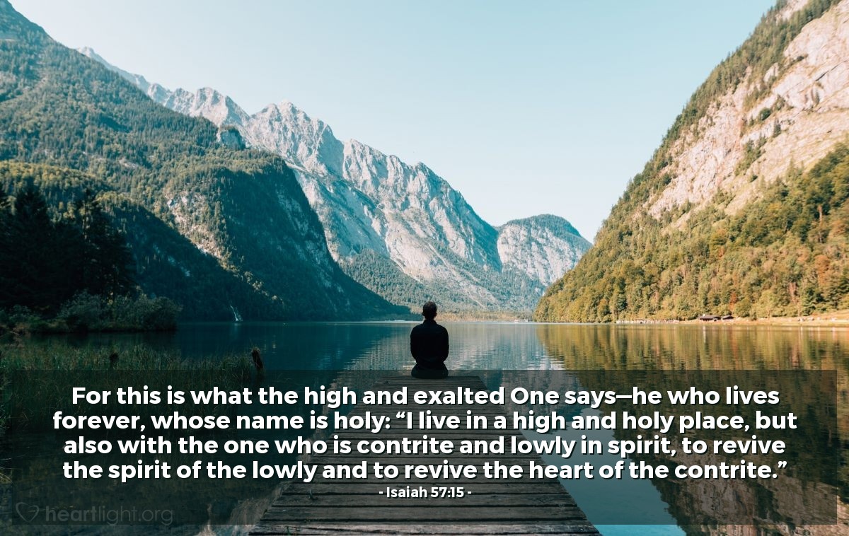 Isaiah 57:15 | For this is what the high and exalted One says—he who lives forever, whose name is holy: “I live in a high and holy place, but also with the one who is contrite and lowly in spirit, to revive the spirit of the lowly and to revive the heart of the contrite.”