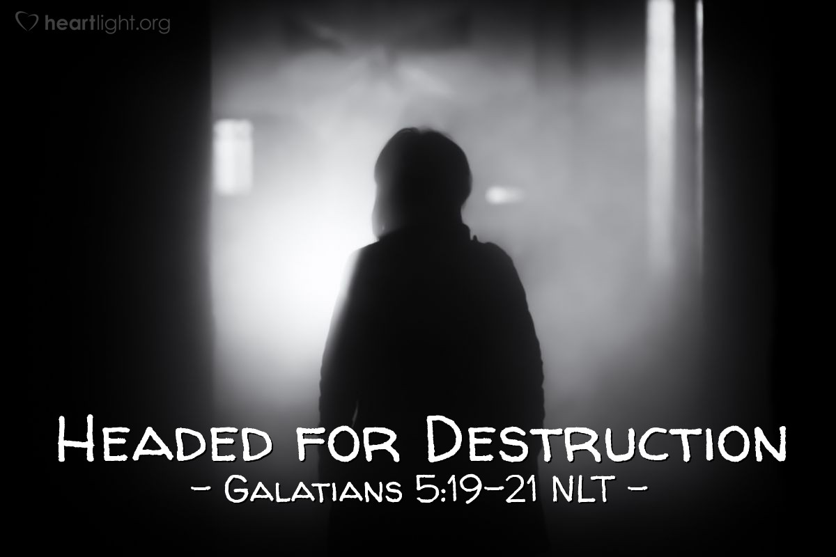 Illustration of Galatians 5:19-21 NLT — When you follow the desires of your sinful nature, the results are very clear: sexual immorality, impurity, lustful pleasures, idolatry, sorcery, hostility, quarreling, jealousy, outbursts of anger, selfish ambition, dissension, division, envy, drunkenness, wild parties, and other sins like these. Let me tell you again, as I have before, that anyone living that sort of life will not inherit the Kingdom of God.