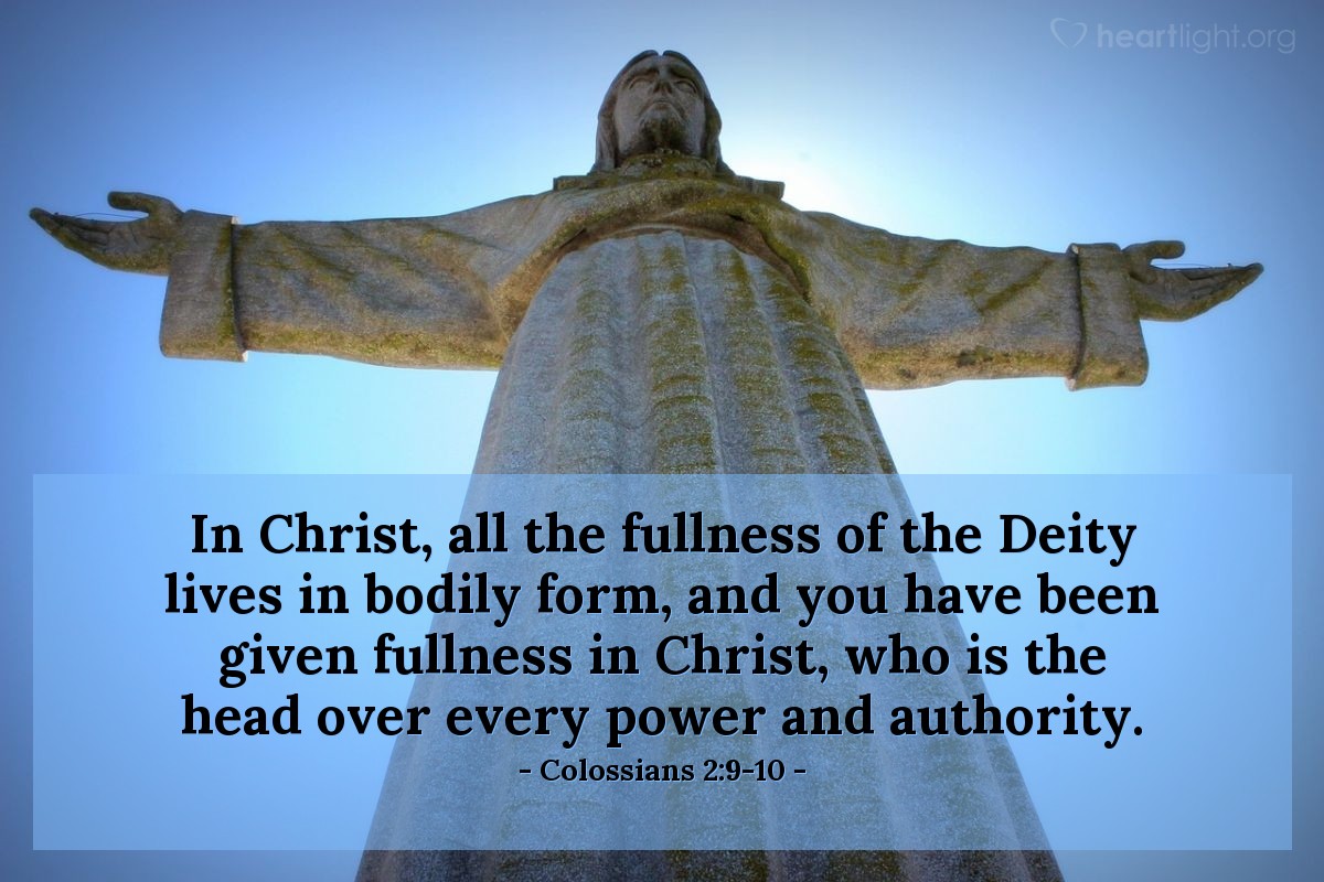 Colossians 2:9-10 | In Christ, all the fullness of the Deity lives in bodily form, and you have been given fullness in Christ, who is the head over every power and authority.