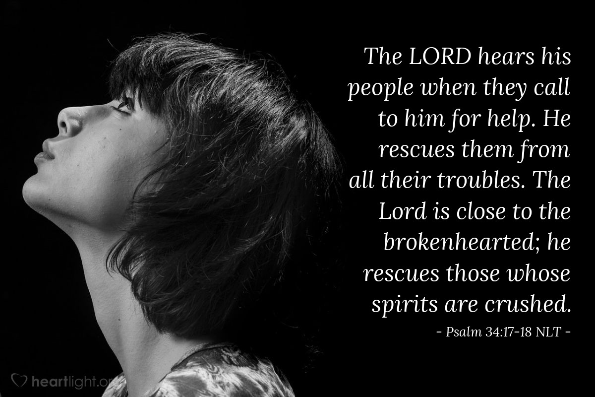 Illustration of Psalm 34:17-18 NLT — The Lord hears his people when they call to him for help. He rescues them from all their troubles. The Lord is close to the brokenhearted; he rescues those whose spirits are crushed.