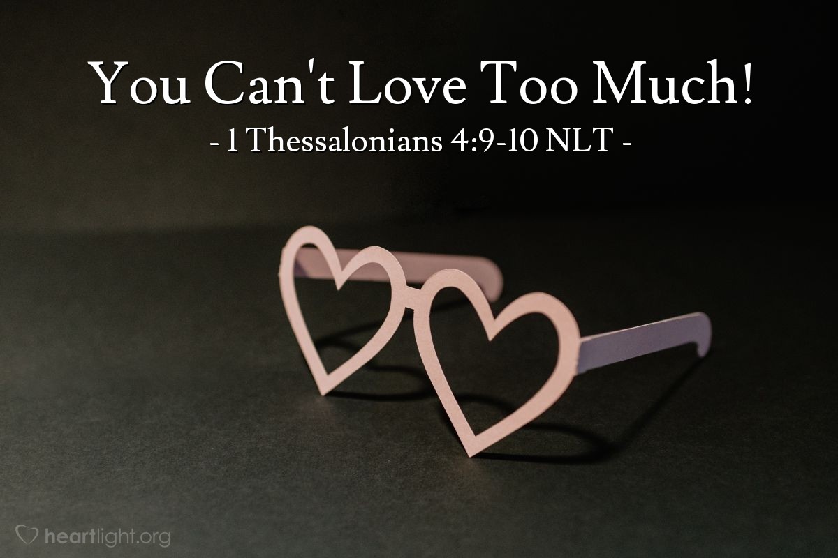 Illustration of 1 Thessalonians 4:9-10 NLT — But we don't need to write to you about the importance of loving each other, for God himself has taught you to love one another. Indeed, you already show your love for all the believers throughout Macedonia. Even so, dear brothers and sisters, we urge you to love them even more.