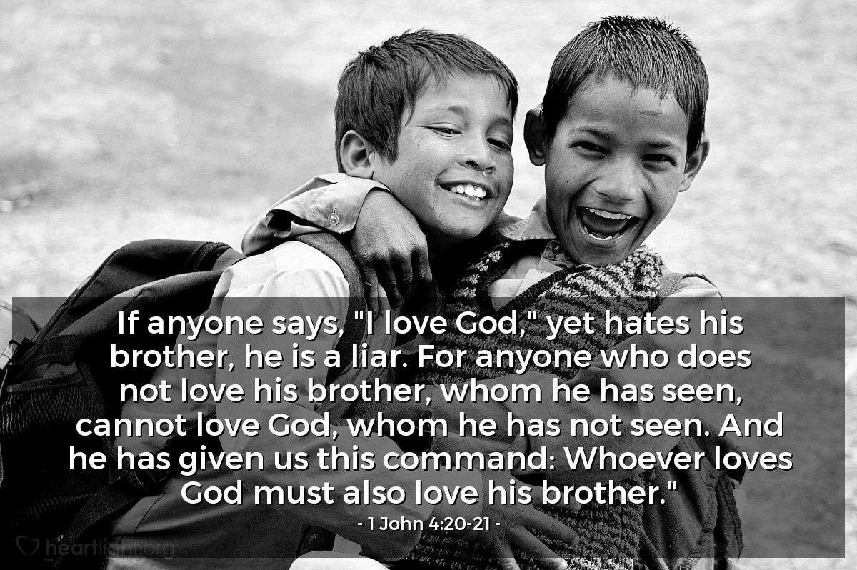 1 John 4:20-21 | If anyone says, "I love God," yet hates his brother, he is a liar. For anyone who does not love his brother, whom he has seen, cannot love God, whom he has not seen. And he has given us this command: Whoever loves God must also love his brother."