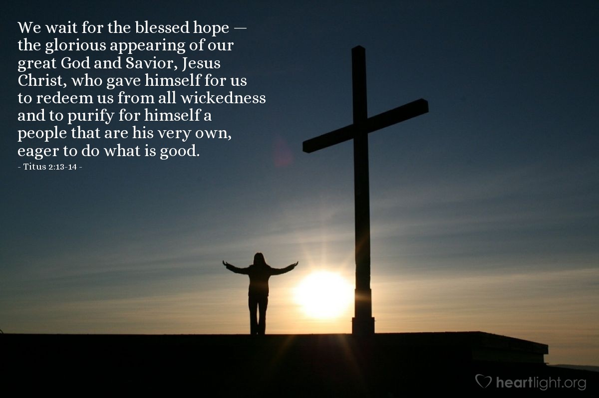 Titus 2:13-14 | We wait for the blessed hope - the glorious appearing of our great God and Savior, Jesus Christ, who gave himself for us to redeem us from all wickedness and to purify for himself a people that are his very own, eager to do what is good.