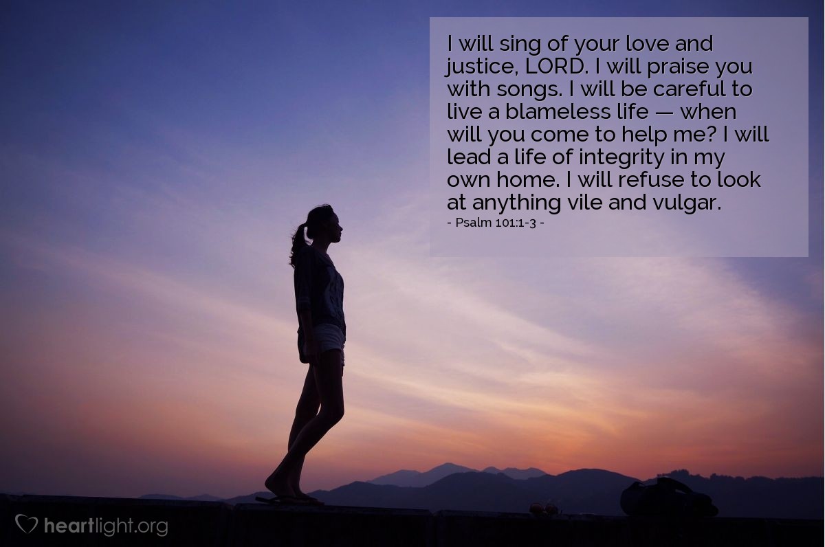 Illustration of Psalm 101:1-3 —  I will sing of your love and justice, Lord. I will praise you with songs. I will be careful to live a blameless life — when will you come to help me? I will lead a life of integrity in my own home. I will refuse to look at anything vile and vulgar. 