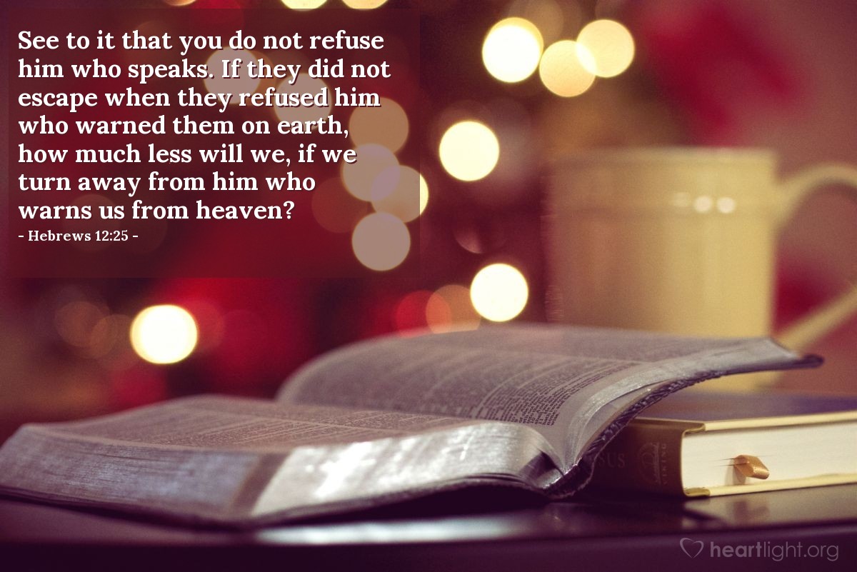 Hebrews 12:25 | See to it that you do not refuse him who speaks. If they did not escape when they refused him who warned them on earth, how much less will we, if we turn away from him who warns us from heaven?