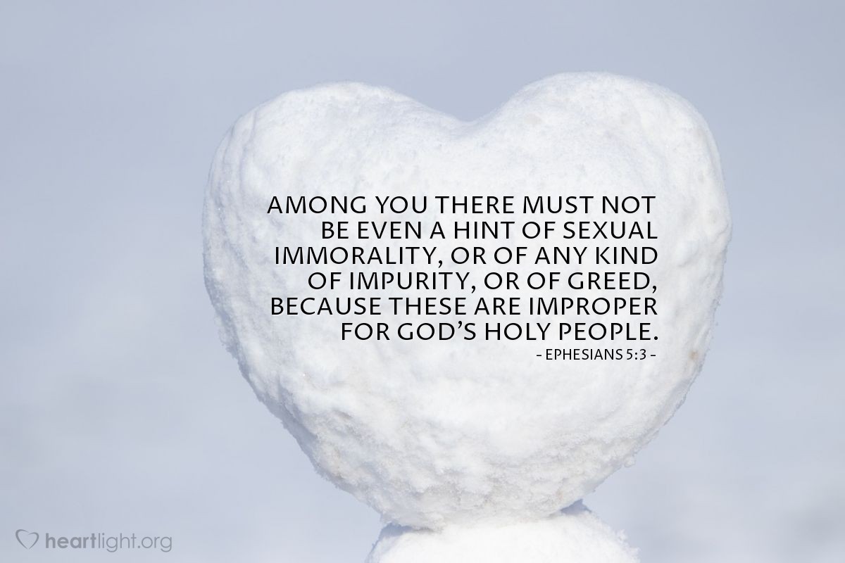 Ephesians 5:3 | Among you there must not be even a hint of sexual immorality, or of any kind of impurity, or of greed, because these are improper for God's holy people.