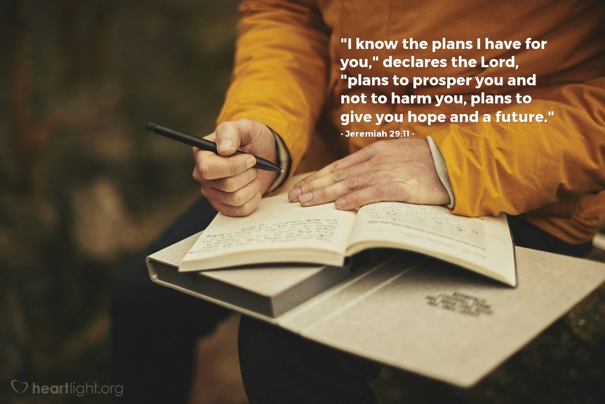 Jeremiah 29:11 | "I know the plans I have for you," declares the Lord, "plans to prosper you and not to harm you, plans to give you hope and a future."