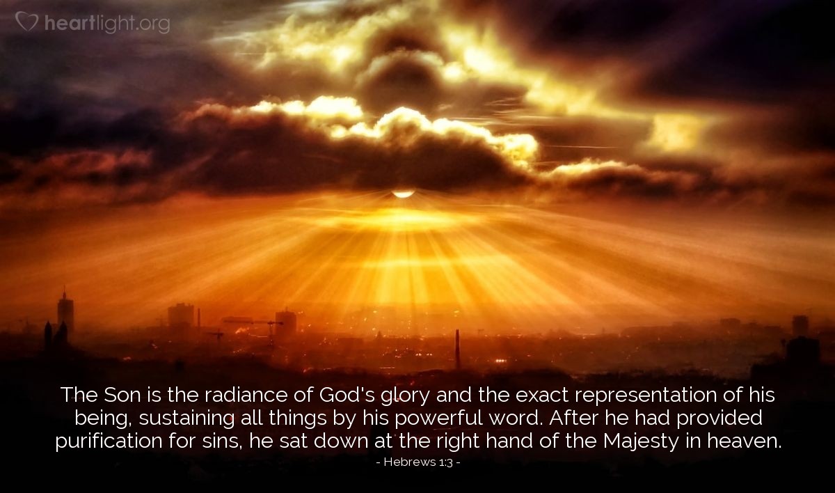 Hebrews 1:3 | The Son is the radiance of God's glory and the exact representation of his being, sustaining all things by his powerful word. After he had provided purification for sins, he sat down at the right hand of the Majesty in heaven.