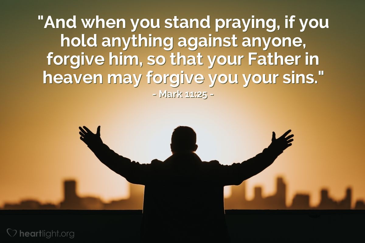 Mark 11:25 | "And when you stand praying, if you hold anything against anyone, forgive him, so that your Father in heaven may forgive you your sins."