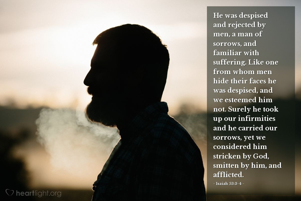 Illustration of Isaiah 53:3-4 — He was despised and rejected by men, a man of sorrows, and familiar with suffering. Like one from whom men hide their faces he was despised, and we esteemed him not. Surely he took up our infirmities and he carried our sorrows, yet we considered him stricken by God, smitten by him, and afflicted.