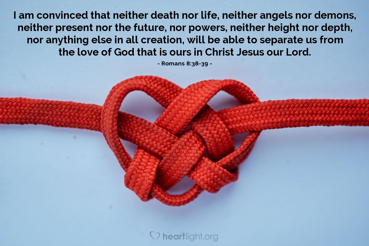 Romans 8:38-39 | I am convinced that neither death nor life, neither angels nor demons, neither present nor the future, nor powers, neither height nor depth, nor anything else in all creation, will be able to separate us from the love of God that is ours in Christ Jesus our Lord.