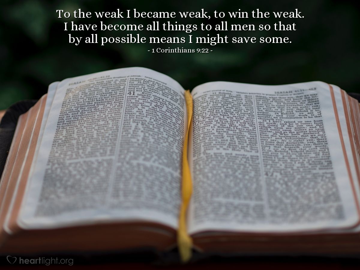 1 Corinthians 9:22 | To the weak I became weak, to win the weak. I have become all things to all men so that by all possible means I might save some.