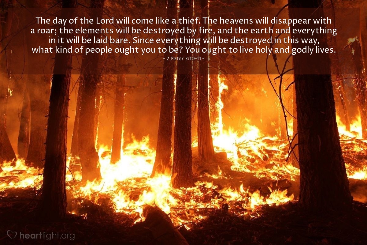 Illustration of 2 Peter 3:10-11 — The day of the Lord will come like a thief. The heavens will disappear with a roar; the elements will be destroyed by fire, and the earth and everything in it will be laid bare. Since everything will be destroyed in this way, what kind of people ought you to be? You ought to live holy and godly lives. 