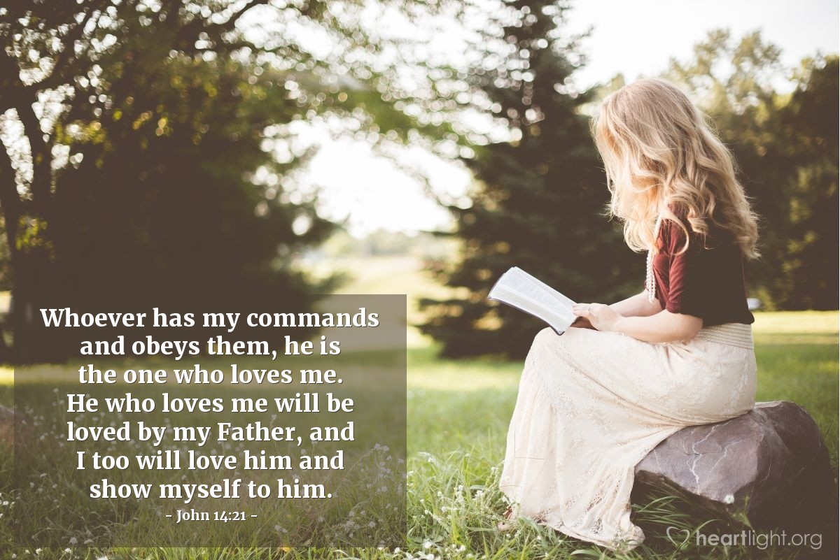 John 14:21 | Whoever has my commands and obeys them, he is the one who loves me. He who loves me will be loved by my Father, and I too will love him and show myself to him.