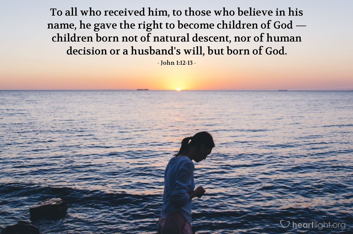 John 1:12-13 | To all who received [the Word, that is Jesus Christ], to those who believe in his name, he gave the right to become children of God — children born not of natural descent, nor of human decision or a husband's will, but born of God.