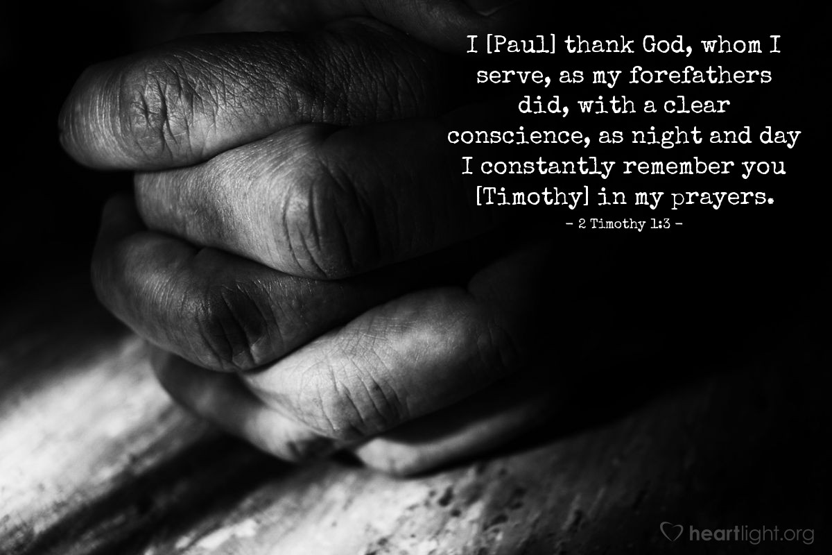 2 Timothy 1:3 | [Paul shared this thanksgiving with his son in the faith, Timothy.] I thank God, whom I serve, as my forefathers did, with a clear conscience, as night and day I constantly remember you in my prayers.