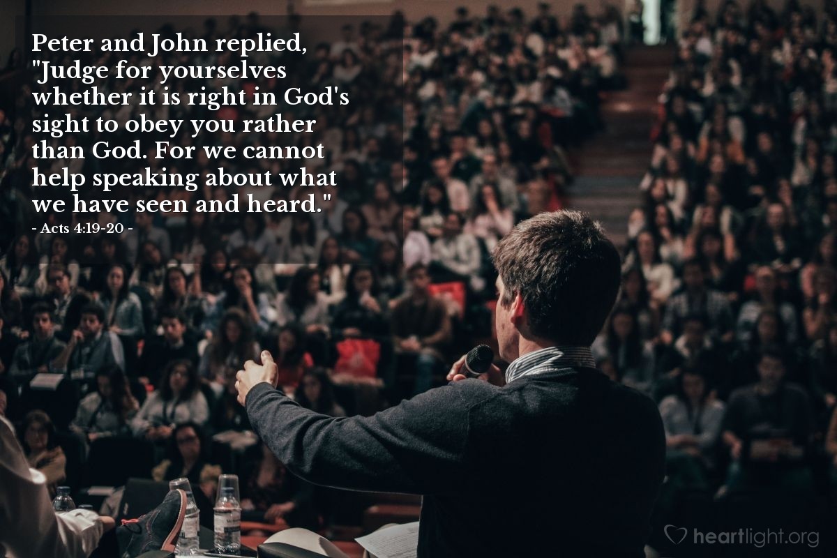 Acts 4:19-20 | Peter and John replied, "Judge for yourselves whether it is right in God's sight to obey you rather than God. For we cannot help speaking about what we have seen and heard."