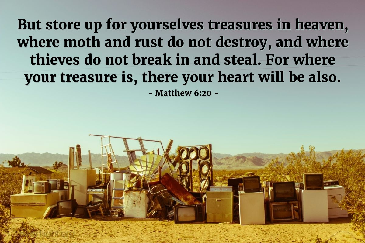 Matthew 6:20 | But store up for yourselves treasures in heaven, where moth and rust do not destroy, and where thieves do not break in and steal. For where your treasure is, there your heart will be also.