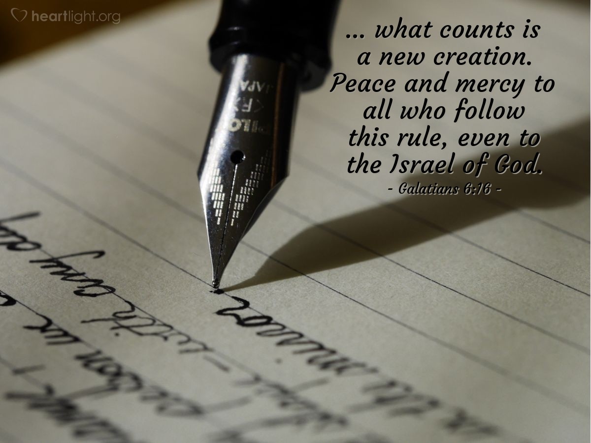 Galatians 6:16 | ... what counts is a new creation. Peace and mercy to all who follow this rule, even to the Israel of God.