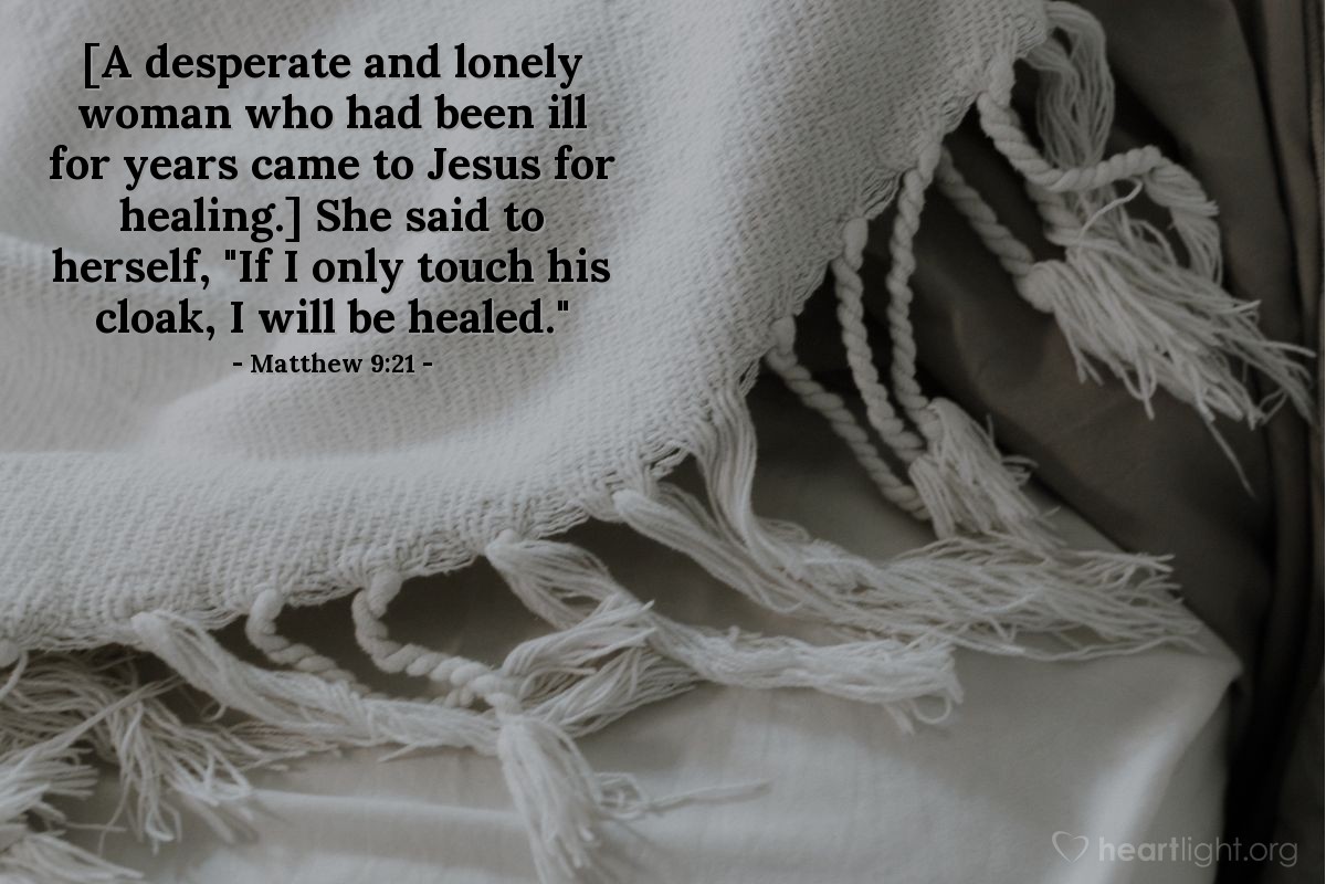 Matthew 9:21 | [A desperate and lonely woman who had been ill for years came to Jesus for healing after spending all her money on doctors who could not help her.] She said to herself, "If I only touch his cloak, I will be healed."