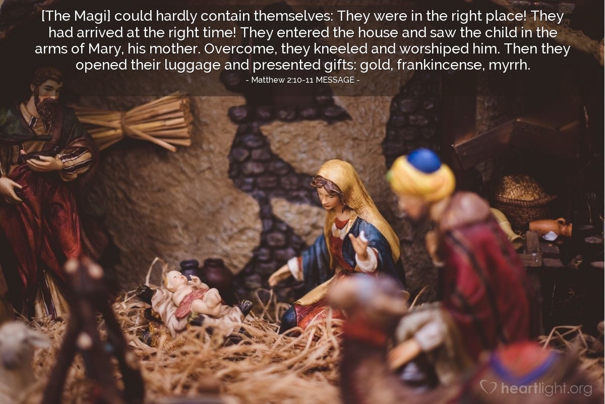 Illustration of Matthew 2:10-11 MESSAGE — [The Magi] could hardly contain themselves: They were in the right place! They had arrived at the right time! They entered the house and saw the child in the arms of Mary, his mother. Overcome, they kneeled and worshiped him. Then they opened their luggage and presented gifts: gold, frankincense, myrrh.