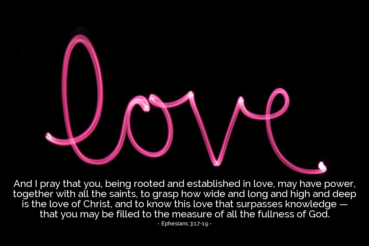 Ephesians 3:17-19 | And I pray that you, being rooted and established in love, may have power, together with all the saints, to grasp how wide and long and high and deep is the love of Christ, and to know this love that surpasses knowledge - that you may be filled to the measure of all the fullness of God.