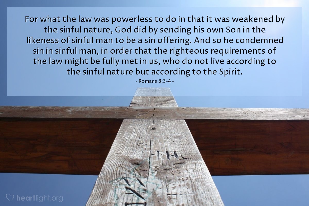 Romans 8:3-4 | For what the law was powerless to do in that it was weakened by the sinful nature, God did by sending his own Son in the likeness of sinful man to be a sin offering. And so he condemned sin in sinful man, in order that the righteous requirements of the law might be fully met in us, who do not live according to the sinful nature but according to the Spirit.