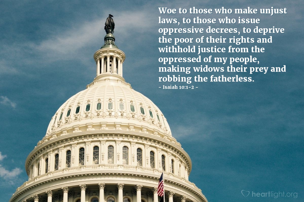 Isaiah 10:1-2 | Woe to those who make unjust laws, to those who issue oppressive decrees, to deprive the poor of their rights and withhold justice from the oppressed of my people, making widows their prey and robbing the fatherless.