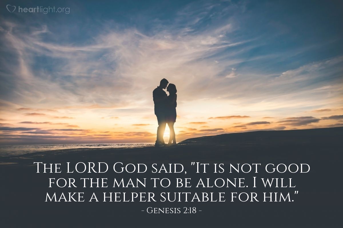 Genesis 2:18 | The LORD God said, "It is not good for the man to be alone. I will make a helper suitable for him."