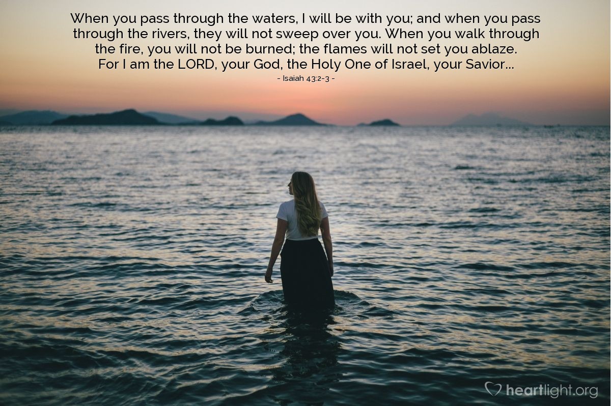 Illustration of Isaiah 43:2-3 — When you pass through the waters, I will be with you; and when you pass through the rivers, they will not sweep over you. When you walk through the fire, you will not be burned; the flames will not set you ablaze. For I am the Lord, your God, the Holy One of Israel, your Savior...
