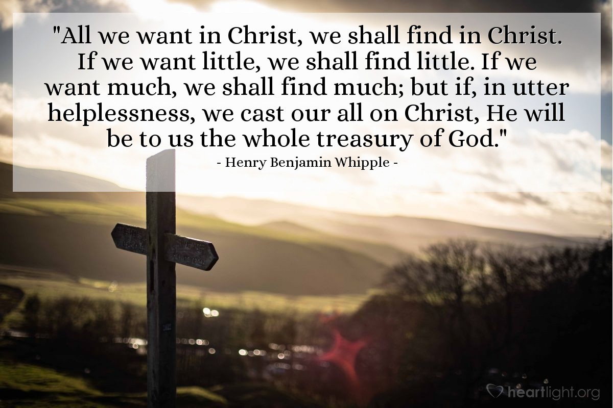Illustration of Henry Benjamin Whipple — "All we want in Christ, we shall find in Christ. If we want little, we shall find little. If we want much, we shall find much; but if, in utter helplessness, we cast our all on Christ, He will be to us the whole treasury of God."