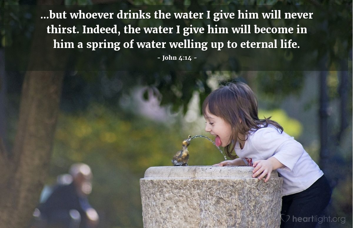 John 4:14 | ...but whoever drinks the water I give him will never thirst. Indeed, the water I give him will become in him a spring of water welling up to eternal life.