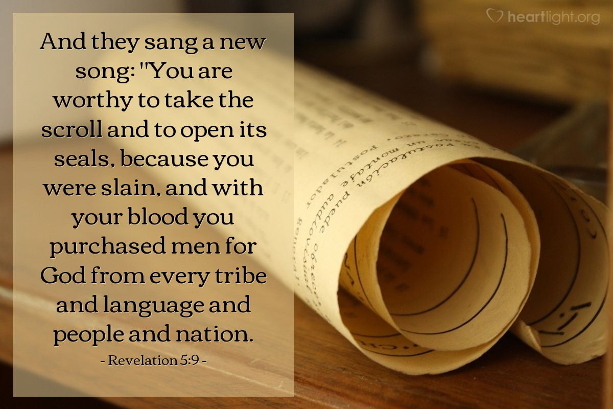 Revelation 5:9 | And they sang a new song: "You are worthy to take the scroll and to open its seals, because you were slain, and with your blood you purchased men for God from every tribe and language and people and nation.