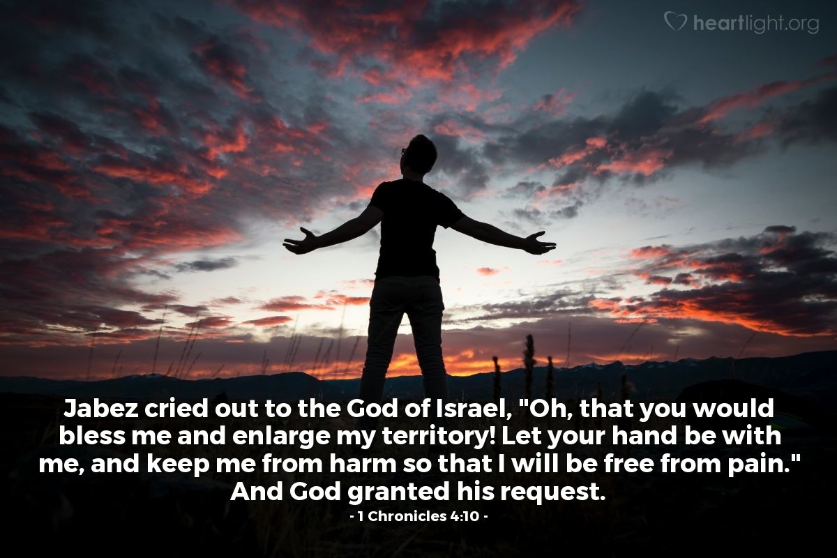 1 Chronicles 4:10 | Jabez cried out to the God of Israel, "Oh, that you would bless me and enlarge my territory! Let your hand be with me, and keep me from harm so that I will be free from pain." And God granted his request.