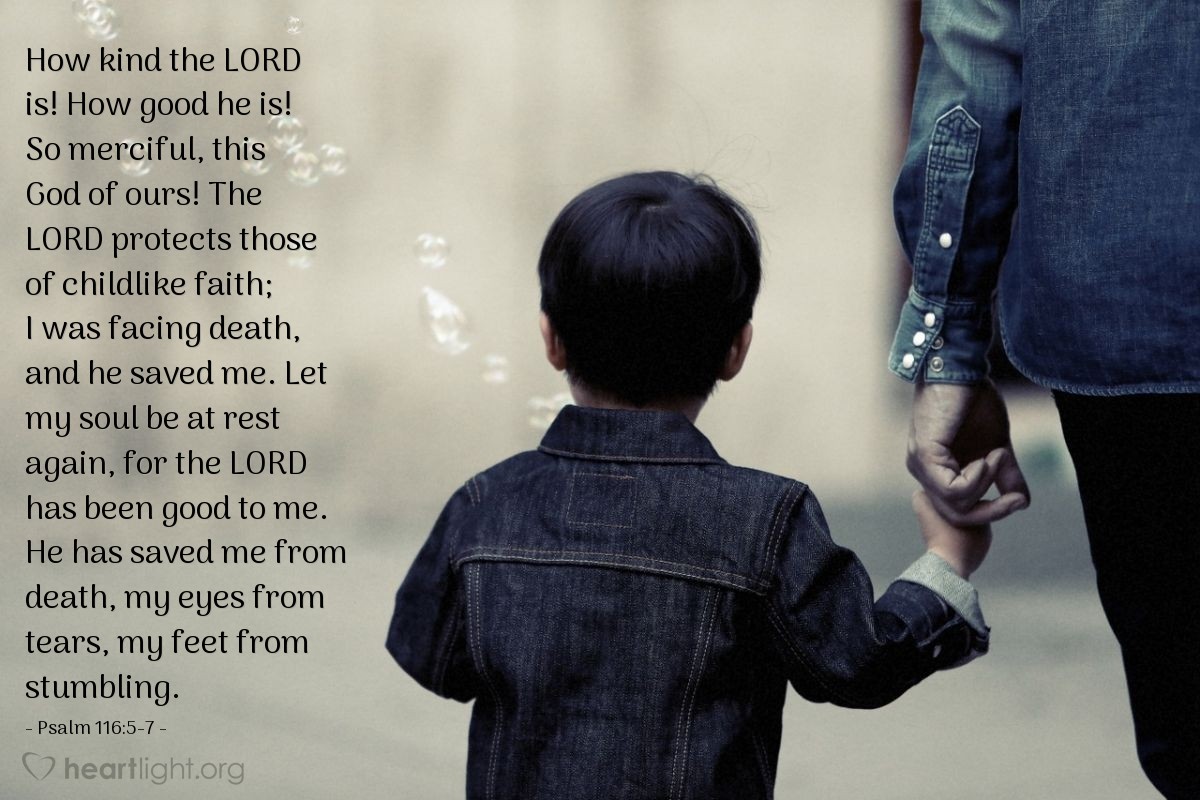 Illustration of Psalm 116:5-7 — How kind the Lord is! How good he is! So merciful, this God of ours! The Lord protects those of childlike faith; I was facing death, and he saved me. Let my soul be at rest again, for the Lord has been good to me. He has saved me from death, my eyes from tears, my feet from stumbling.