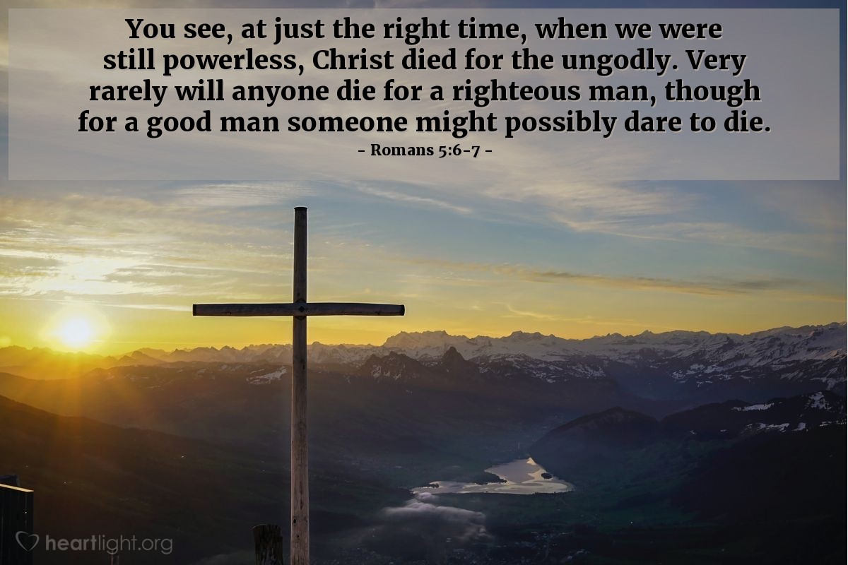 Romans 5:6-7 | You see, at just the right time, when we were still powerless, Christ died for the ungodly. Very rarely will anyone die for a righteous man, though for a good man someone might possibly dare to die.