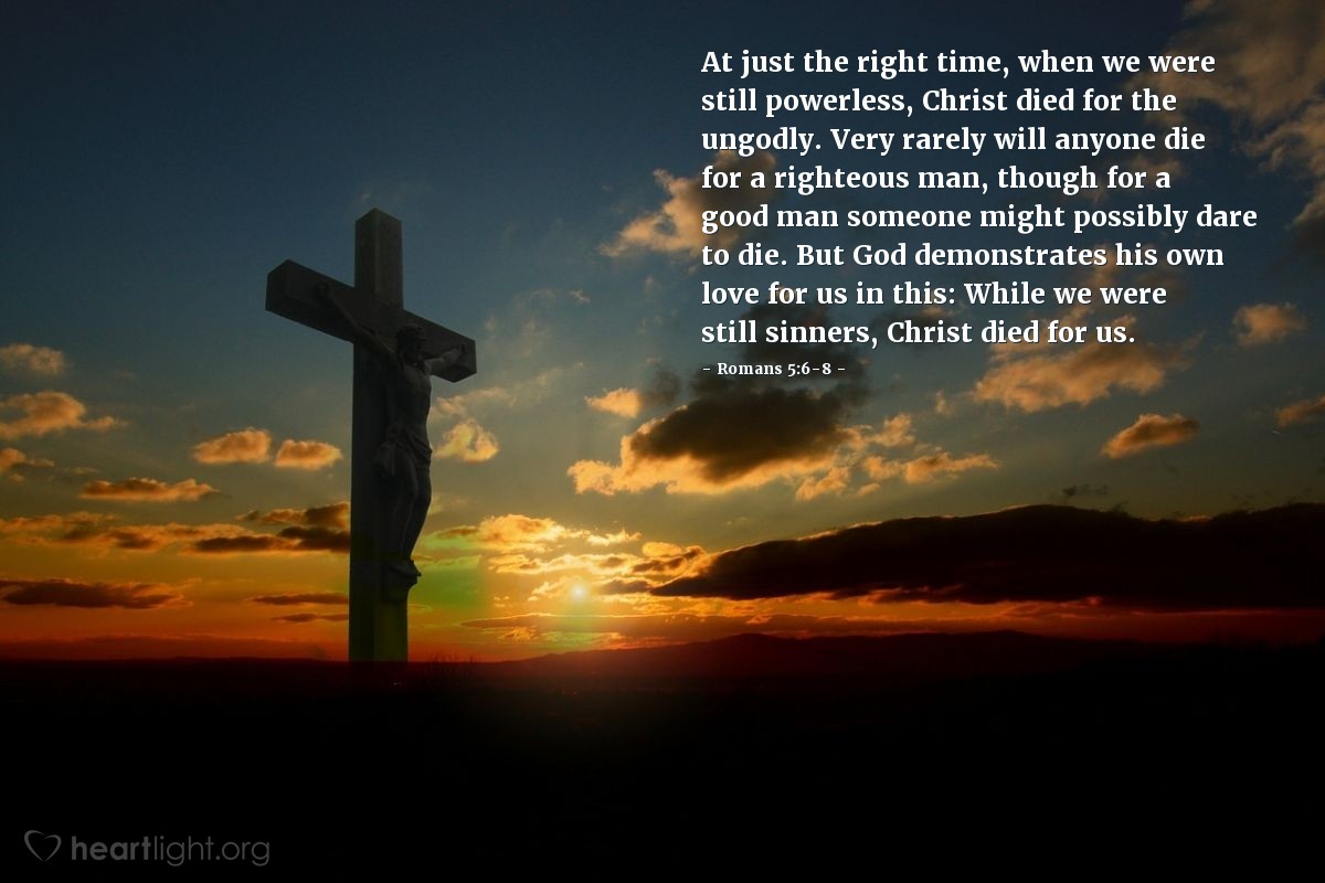 Illustration of Romans 5:6-8 — At just the right time, when we were still powerless, Christ died for the ungodly. Very rarely will anyone die for a righteous man, though for a good man someone might possibly dare to die. But God demonstrates his own love for us in this: While we were still sinners, Christ died for us.