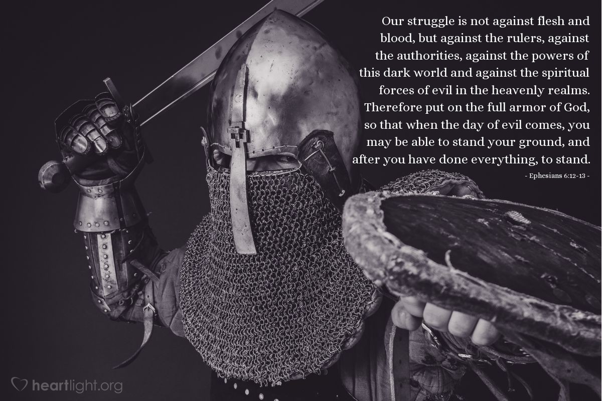 Illustration of Ephesians 6:12-13 — Our struggle is not against flesh and blood, but against the rulers, against the authorities, against the powers of this dark world and against the spiritual forces of evil in the heavenly realms. Therefore put on the full armor of God, so that when the day of evil comes, you may be able to stand your ground, and after you have done everything, to stand.