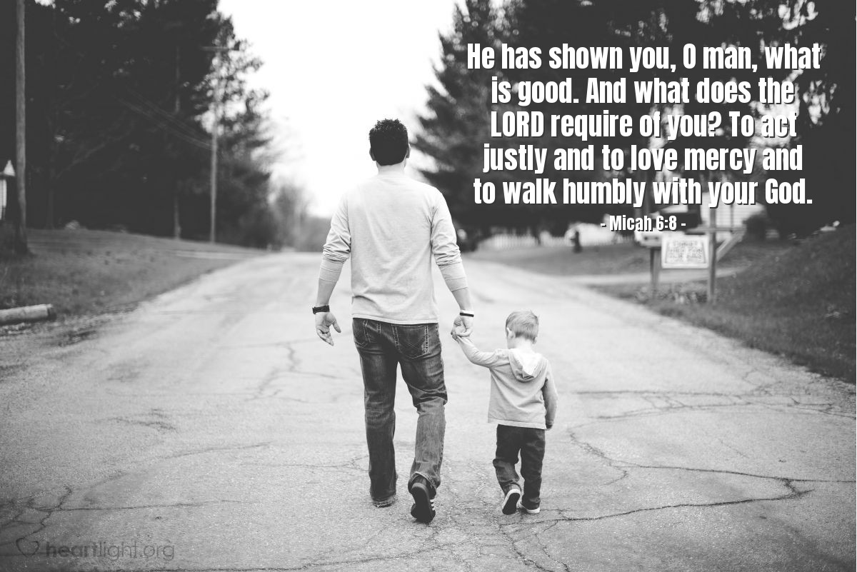 Micah 6:8 | He has shown you, O man, what is good. And what does the LORD require of you? To act justly and to love mercy and to walk humbly with your God.